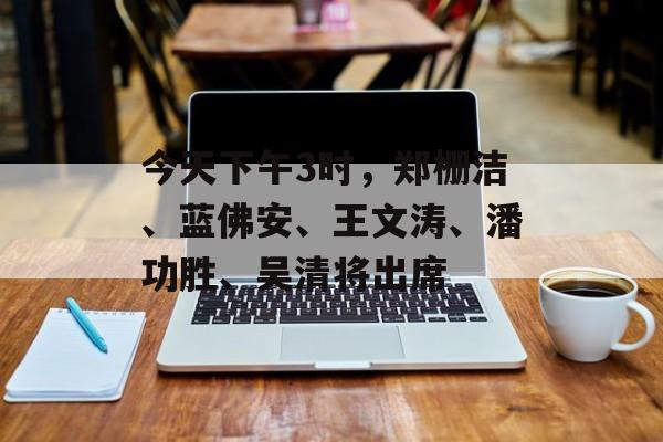 今天下午3时，郑栅洁、蓝佛安、王文涛、潘功胜、吴清将出席