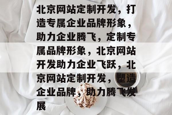 北京网站定制开发，打造专属企业品牌形象，助力企业腾飞，定制专属品牌形象，北京网站开发助力企业飞跃，北京网站定制开发，塑造企业品牌，助力腾飞发展