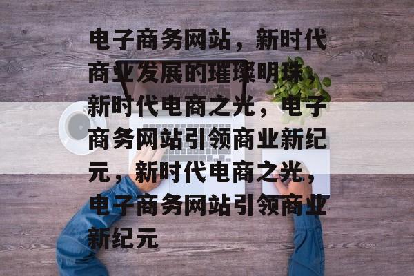 电子商务网站，新时代商业发展的璀璨明珠，新时代电商之光，电子商务网站引领商业新纪元，新时代电商之光，电子商务网站引领商业新纪元