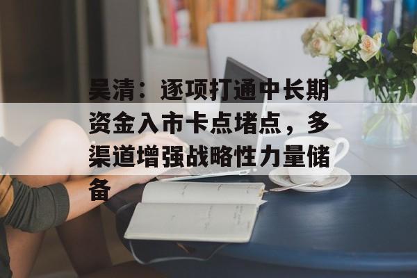 吴清：逐项打通中长期资金入市卡点堵点，多渠道增强战略性力量储备
