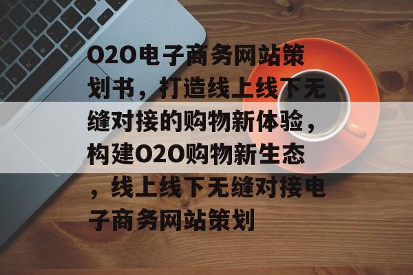 O2O电子商务网站策划书，打造线上线下无缝对接的购物新体验，构建O2O购物新生态，线上线下无缝对接电子商务网站策划