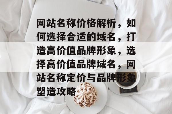 网站名称价格解析，如何选择合适的域名，打造高价值品牌形象，选择高价值品牌域名，网站名称定价与品牌形象塑造攻略
