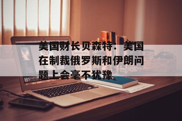 美国财长贝森特：美国在制裁俄罗斯和伊朗问题上会毫不犹豫