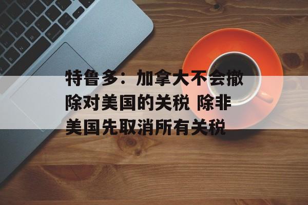 特鲁多：加拿大不会撤除对美国的关税 除非美国先取消所有关税