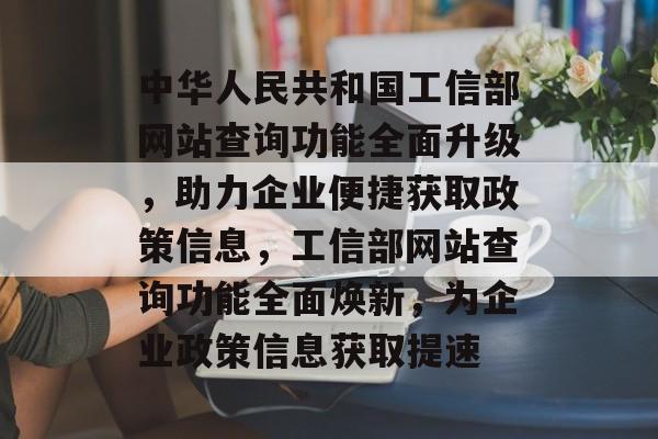 中华人民共和国工信部网站查询功能全面升级，助力企业便捷获取政策信息，工信部网站查询功能全面焕新，为企业政策信息获取提速