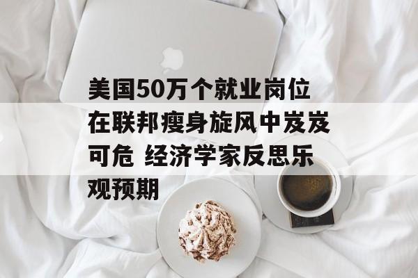 美国50万个就业岗位在联邦瘦身旋风中岌岌可危 经济学家反思乐观预期