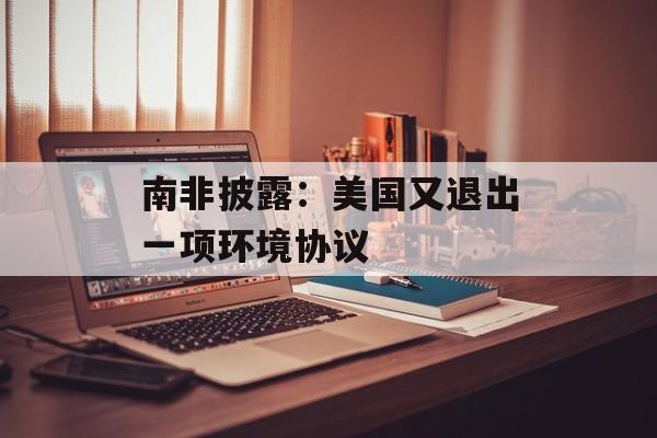 南非披露：美国又退出一项环境协议