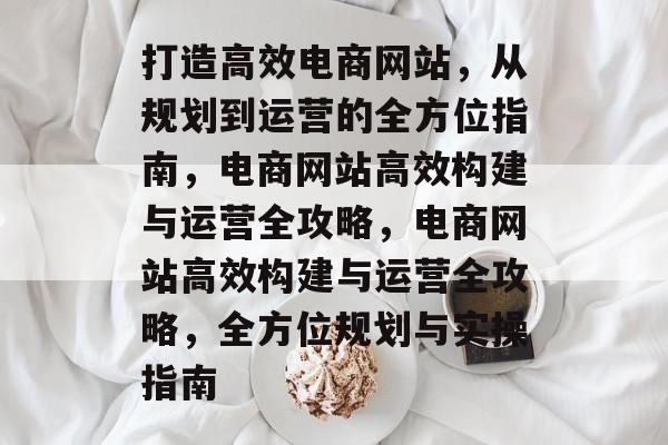 打造高效电商网站，从规划到运营的全方位指南，电商网站高效构建与运营全攻略，电商网站高效构建与运营全攻略，全方位规划与实操指南
