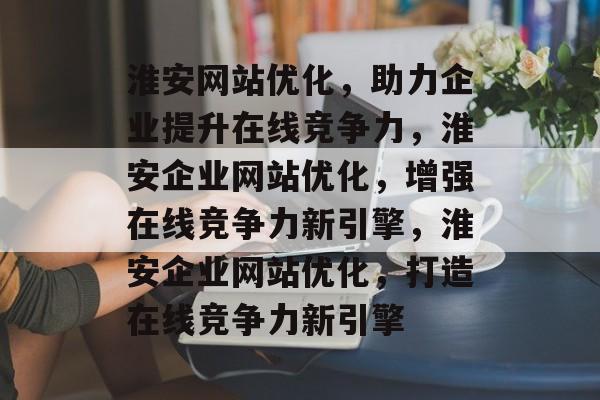 淮安网站优化，助力企业提升在线竞争力，淮安企业网站优化，增强在线竞争力新引擎，淮安企业网站优化，打造在线竞争力新引擎