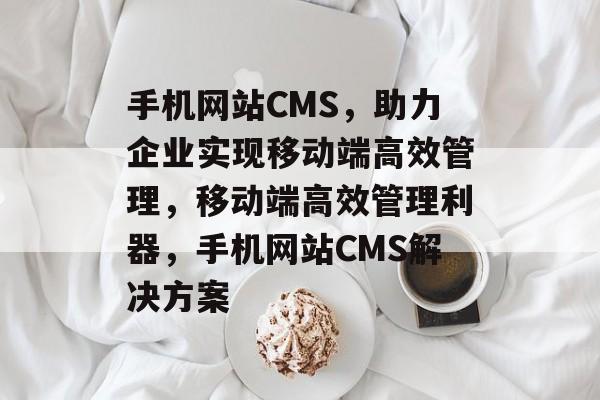 手机网站CMS，助力企业实现移动端高效管理，移动端高效管理利器，手机网站CMS解决方案