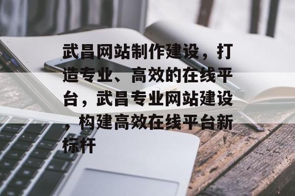 武昌网站制作建设，打造专业、高效的在线平台，武昌专业网站建设，构建高效在线平台新标杆