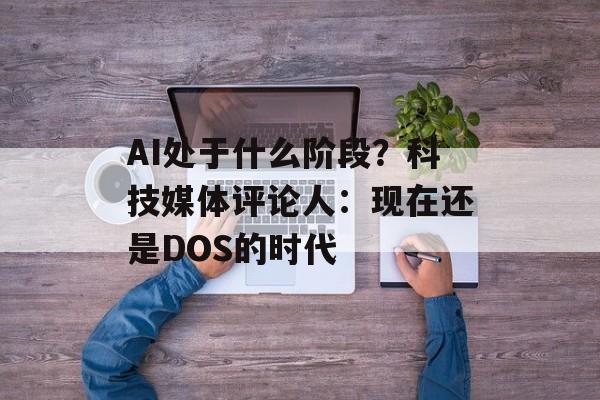 AI处于什么阶段？科技媒体评论人：现在还是DOS的时代