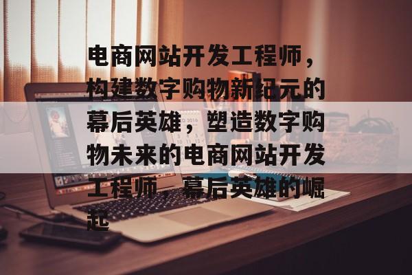 电商网站开发工程师，构建数字购物新纪元的幕后英雄，塑造数字购物未来的电商网站开发工程师，幕后英雄的崛起