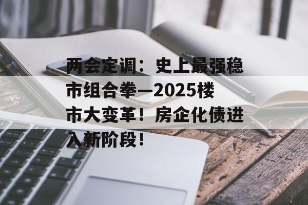 两会定调：史上最强稳市组合拳—2025楼市大变革！房企化债进入新阶段！