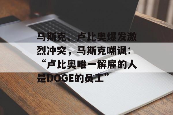 马斯克、卢比奥爆发激烈冲突，马斯克嘲讽：“卢比奥唯一解雇的人是DOGE的员工”