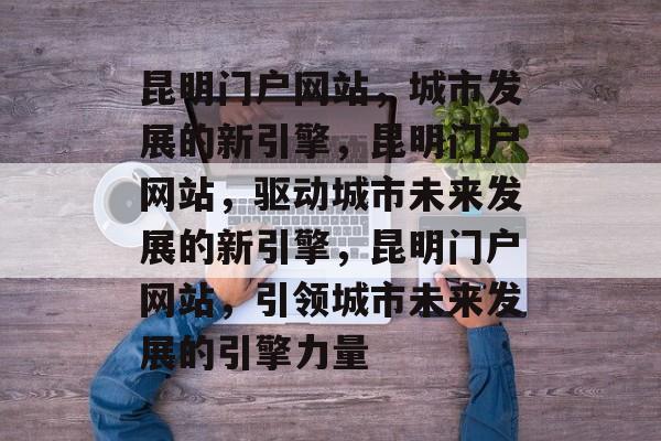 昆明门户网站，城市发展的新引擎，昆明门户网站，驱动城市未来发展的新引擎，昆明门户网站，引领城市未来发展的引擎力量