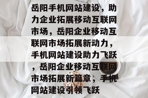 岳阳手机网站建设，助力企业拓展移动互联网市场，岳阳企业移动互联网市场拓展新动力，手机网站建设助力飞跃，岳阳企业移动互联网市场拓展新篇章，手机网站建设引领飞跃