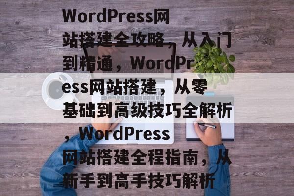 WordPress网站搭建全攻略，从入门到精通，WordPress网站搭建，从零基础到高级技巧全解析，WordPress网站搭建全程指南，从新手到高手技巧解析
