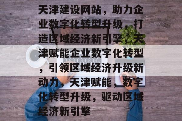 天津建设网站，助力企业数字化转型升级，打造区域经济新引擎，天津赋能企业数字化转型，引领区域经济升级新动力，天津赋能，数字化转型升级，驱动区域经济新引擎