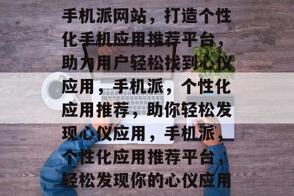 手机派网站，打造个性化手机应用推荐平台，助力用户轻松找到心仪应用，手机派，个性化应用推荐，助你轻松发现心仪应用，手机派，个性化应用推荐平台，轻松发现你的心仪应用