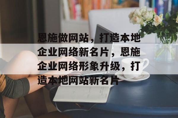 恩施做网站，打造本地企业网络新名片，恩施企业网络形象升级，打造本地网站新名片