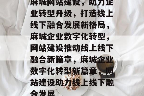 麻城网站建设，助力企业转型升级，打造线上线下融合发展新格局，麻城企业数字化转型，网站建设推动线上线下融合新篇章，麻城企业数字化转型新篇章，网站建设助力线上线下融合发展