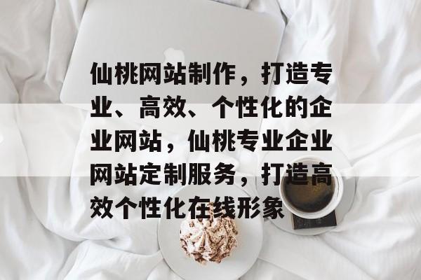 仙桃网站制作，打造专业、高效、个性化的企业网站，仙桃专业企业网站定制服务，打造高效个性化在线形象