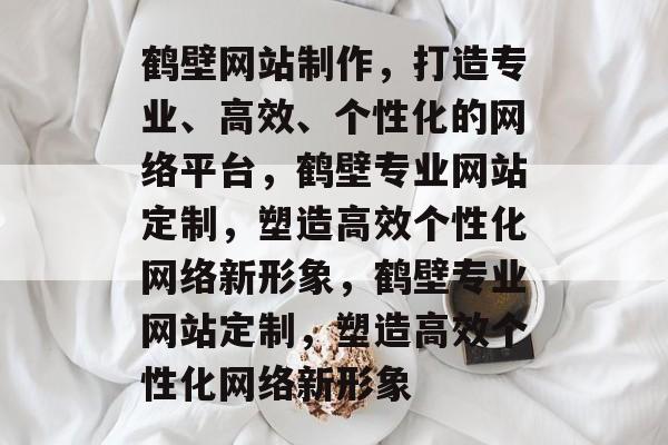 鹤壁网站制作，打造专业、高效、个性化的网络平台，鹤壁专业网站定制，塑造高效个性化网络新形象，鹤壁专业网站定制，塑造高效个性化网络新形象