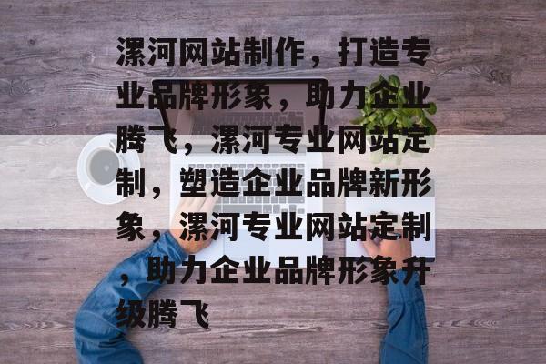 漯河网站制作，打造专业品牌形象，助力企业腾飞，漯河专业网站定制，塑造企业品牌新形象，漯河专业网站定制，助力企业品牌形象升级腾飞