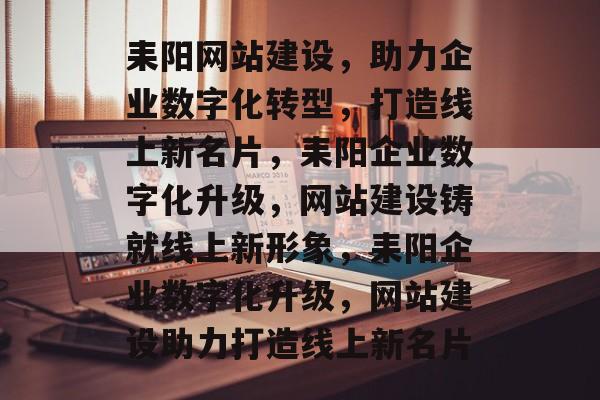 耒阳网站建设，助力企业数字化转型，打造线上新名片，耒阳企业数字化升级，网站建设铸就线上新形象，耒阳企业数字化升级，网站建设助力打造线上新名片