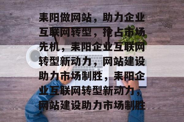 耒阳做网站，助力企业互联网转型，抢占市场先机，耒阳企业互联网转型新动力，网站建设助力市场制胜，耒阳企业互联网转型新动力，网站建设助力市场制胜