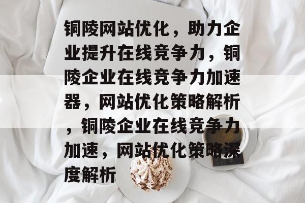 铜陵网站优化，助力企业提升在线竞争力，铜陵企业在线竞争力加速器，网站优化策略解析，铜陵企业在线竞争力加速，网站优化策略深度解析
