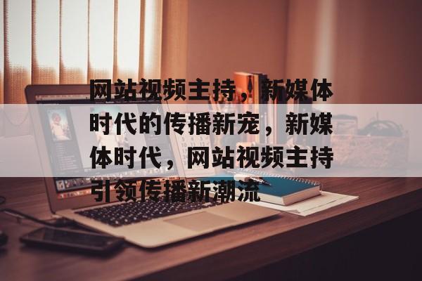 网站视频主持，新媒体时代的传播新宠，新媒体时代，网站视频主持引领传播新潮流