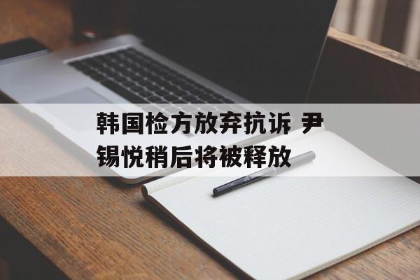 韩国检方放弃抗诉 尹锡悦稍后将被释放