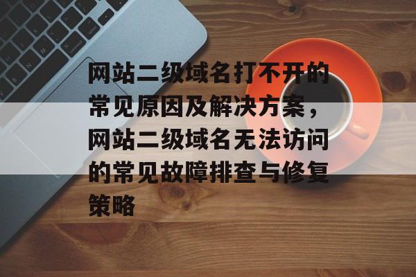 网站二级域名打不开的常见原因及解决方案，网站二级域名无法访问的常见故障排查与修复策略