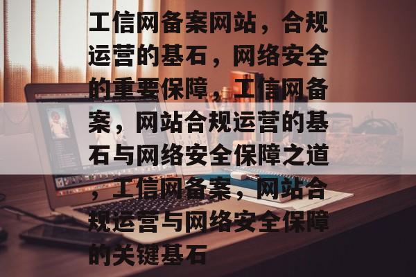 工信网备案网站，合规运营的基石，网络安全的重要保障，工信网备案，网站合规运营的基石与网络安全保障之道，工信网备案，网站合规运营与网络安全保障的关键基石