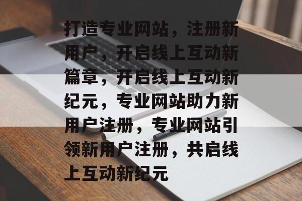 打造专业网站，注册新用户，开启线上互动新篇章，开启线上互动新纪元，专业网站助力新用户注册，专业网站引领新用户注册，共启线上互动新纪元