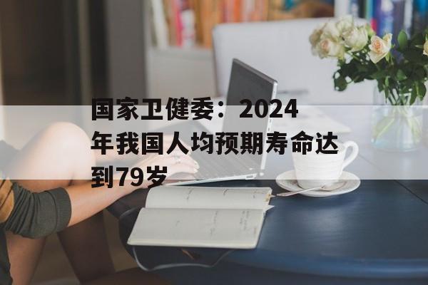 国家卫健委：2024年我国人均预期寿命达到79岁