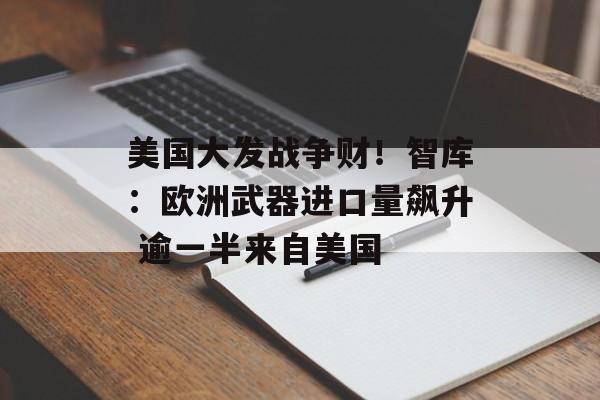 美国大发战争财！智库：欧洲武器进口量飙升 逾一半来自美国
