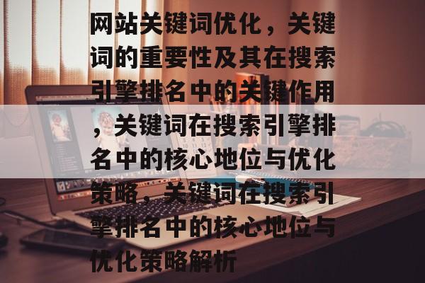 网站关键词优化，关键词的重要性及其在搜索引擎排名中的关键作用，关键词在搜索引擎排名中的核心地位与优化策略，关键词在搜索引擎排名中的核心地位与优化策略解析