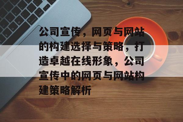 公司宣传，网页与网站的构建选择与策略，打造卓越在线形象，公司宣传中的网页与网站构建策略解析