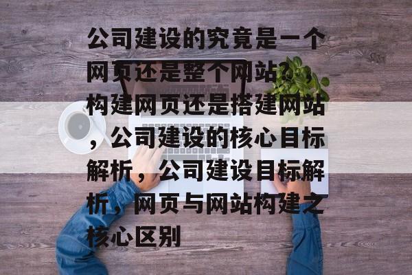 公司建设的究竟是一个网页还是整个网站？，构建网页还是搭建网站，公司建设的核心目标解析，公司建设目标解析，网页与网站构建之核心区别