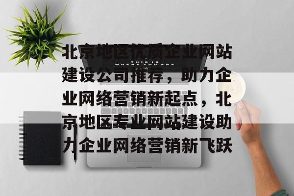 北京地区优质企业网站建设公司推荐，助力企业网络营销新起点，北京地区专业网站建设助力企业网络营销新飞跃