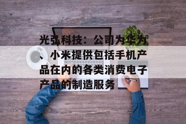 光弘科技：公司为华为、小米提供包括手机产品在内的各类消费电子产品的制造服务