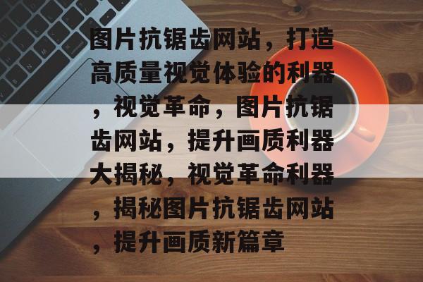 图片抗锯齿网站，打造高质量视觉体验的利器，视觉革命，图片抗锯齿网站，提升画质利器大揭秘，视觉革命利器，揭秘图片抗锯齿网站，提升画质新篇章