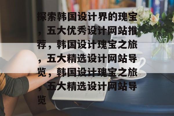 探索韩国设计界的瑰宝，五大优秀设计网站推荐，韩国设计瑰宝之旅，五大精选设计网站导览，韩国设计瑰宝之旅，五大精选设计网站导览