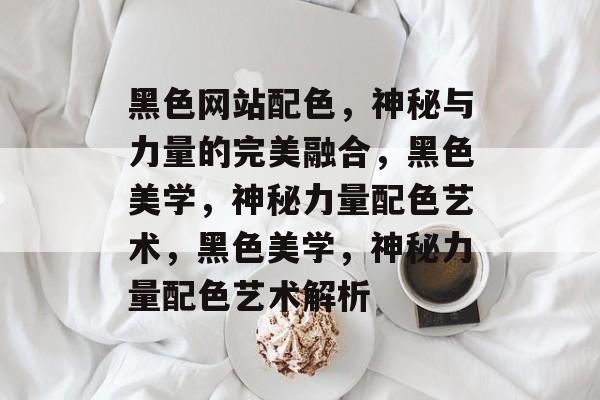 黑色网站配色，神秘与力量的完美融合，黑色美学，神秘力量配色艺术，黑色美学，神秘力量配色艺术解析