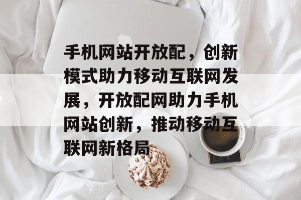 手机网站开放配，创新模式助力移动互联网发展，开放配网助力手机网站创新，推动移动互联网新格局