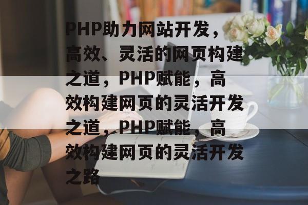 PHP助力网站开发，高效、灵活的网页构建之道，PHP赋能，高效构建网页的灵活开发之道，PHP赋能，高效构建网页的灵活开发之路