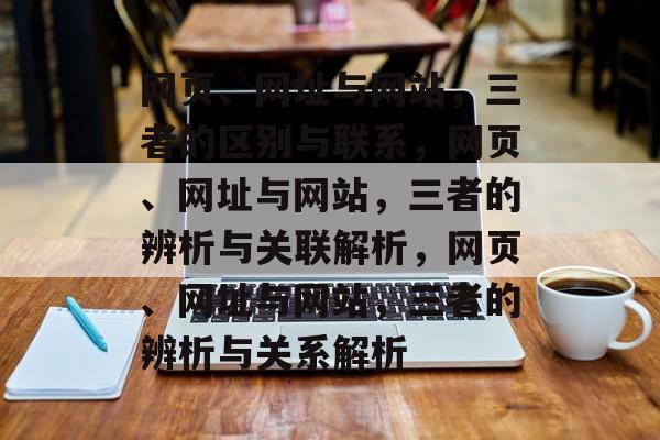 网页、网址与网站，三者的区别与联系，网页、网址与网站，三者的辨析与关联解析，网页、网址与网站，三者的辨析与关系解析